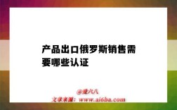 产品出口俄罗斯销售需要哪些认证（出口俄罗斯的产品需要什么认证）