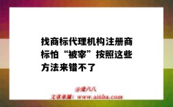 找商标代理机构注册商标怕“被宰”按照这些方法来错不了（商标注册代理机构的坑）