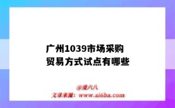 广州1039市场采购贸易方式试点有哪些(广州市场采购贸易)