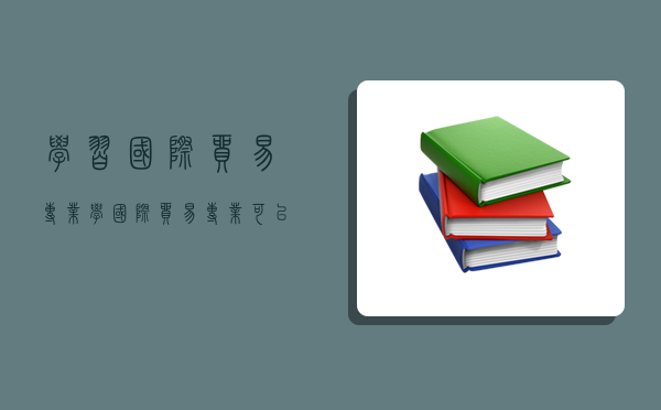 学习国际贸易专业,学国际贸易专业可以从事哪些工作-图1