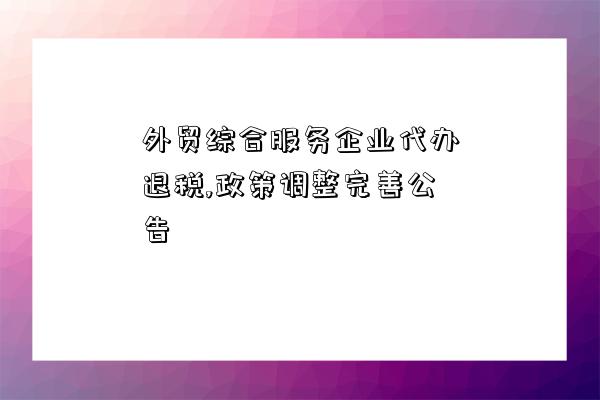 外贸综合服务企业代办退税,政策调整完善公告-图1