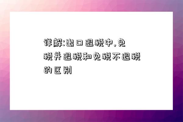 详解:出口退税中,免税并退税和免税不退税的区别-图1