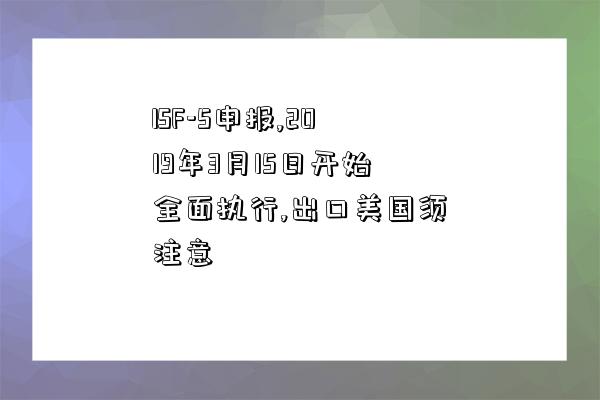 ISF-5申报,2019年3月15日开始全面执行,出口美国须注意-图1