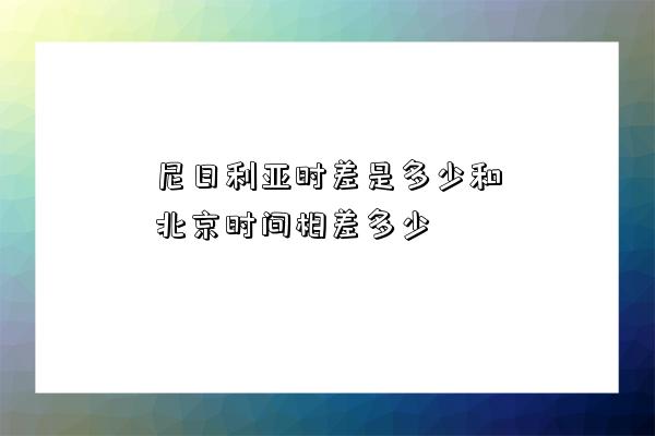 尼日利亚时差是多少和北京时间相差多少-图1