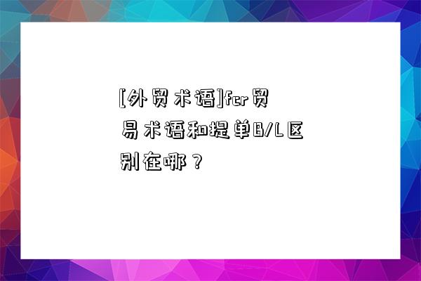 [外贸术语]fcr贸易术语和提单B/L区别在哪？-图1