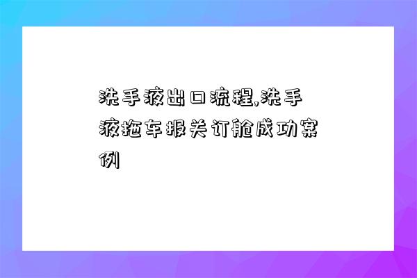 洗手液出口流程,洗手液拖车报关订舱成功案例-图1