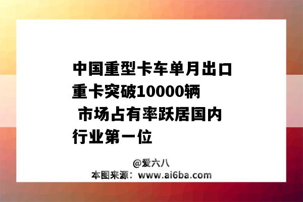 中国重型卡车单月出口重卡突破10000辆 市场占有率跃居国内行业第一位-图1